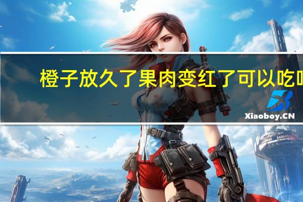 橙子放久了果肉变红了可以吃吗