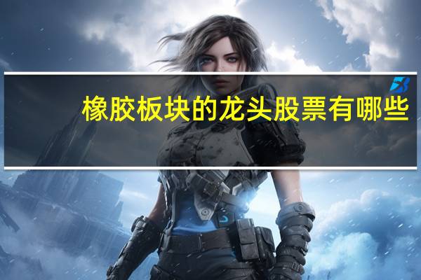 橡胶板块的龙头股票有哪些（橡胶股票包括哪些）