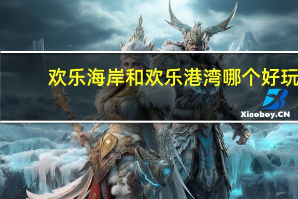 欢乐海岸和欢乐港湾哪个好玩(欢乐海岸好玩吗)
