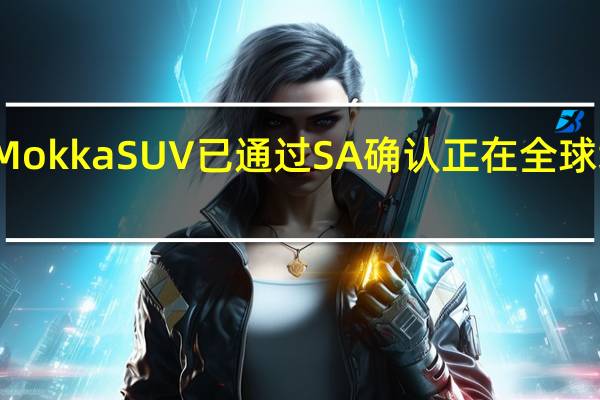 欧宝MokkaSUV已通过SA确认正在全球增长追求中