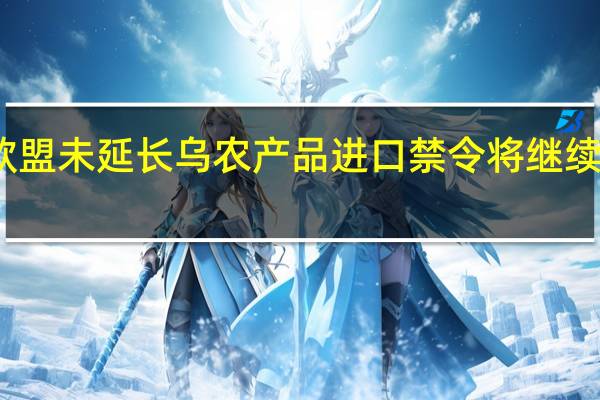 欧洲多国反对欧盟未延长乌农产品进口禁令 将继续禁止进口相关农产品