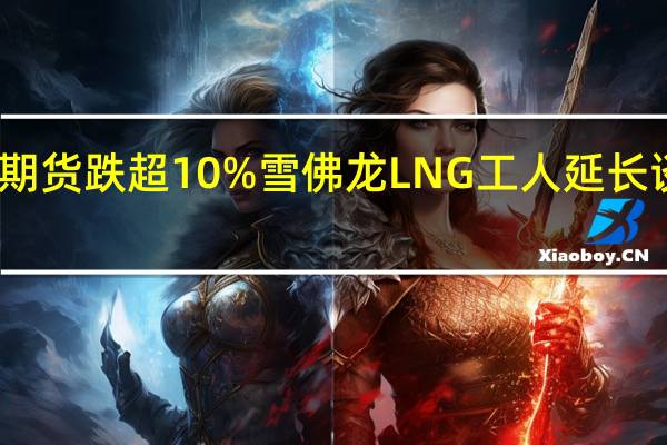 欧洲天然气期货跌超10%雪佛龙LNG工人延长谈判罢工推迟一天