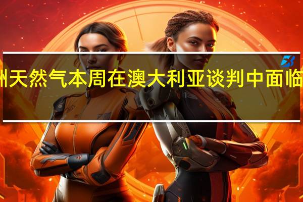 欧洲天然气本周在澳大利亚谈判中面临重大考验