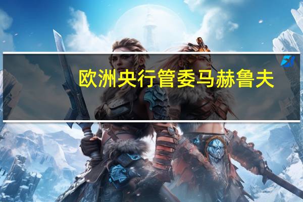 欧洲央行管委马赫鲁夫：密切关注中东危机不希望过早得出对经济和货币政策影响程度的结论