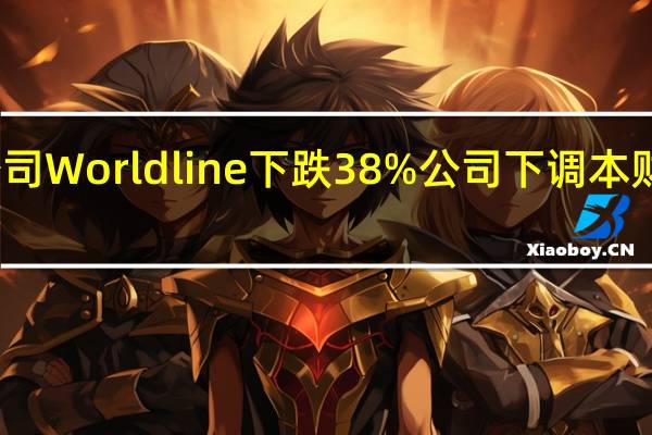 欧洲支付公司Worldline下跌38%公司下调本财年有机收入预期