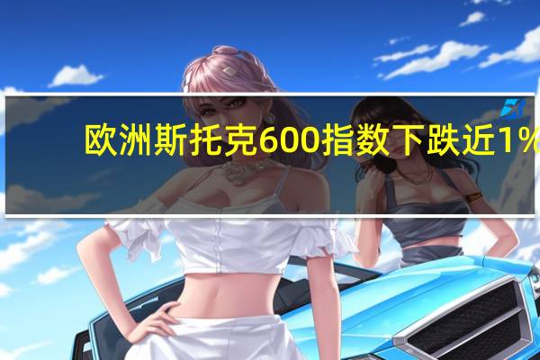 欧洲斯托克600指数下跌近1%