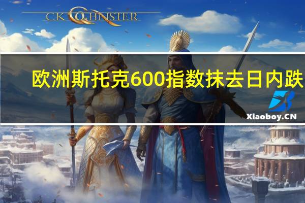 欧洲斯托克600指数抹去日内跌幅