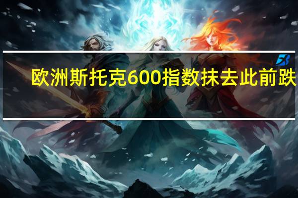 欧洲斯托克600指数抹去此前跌幅