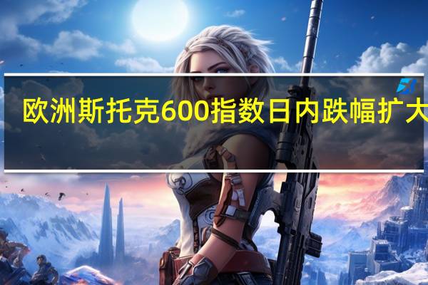 欧洲斯托克600指数日内跌幅扩大至0.5%