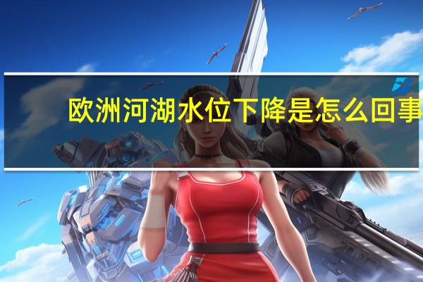 欧洲河湖水位下降是怎么回事,关于欧洲河湖水位下降的原因的新消息