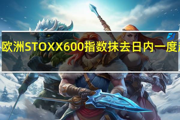 欧洲STOXX 600指数抹去日内一度超过0.8%涨幅现交投于平盘附近