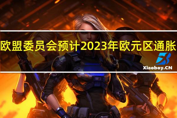 欧盟委员会预计2023年欧元区通胀率为5.6%低于5月份预测的5.8%预计2024年欧元区通胀率为2.9%高于5月份预测的2.8%