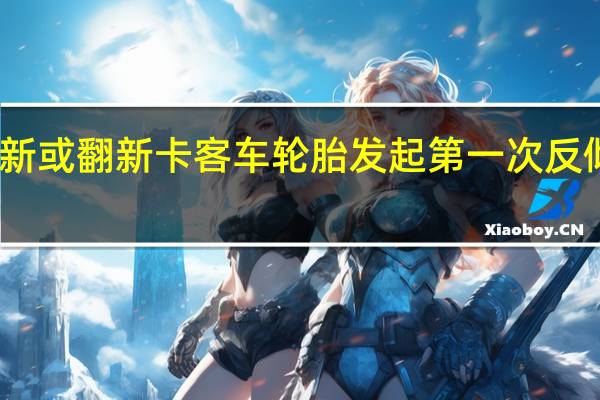 欧盟对华全新或翻新卡客车轮胎发起第一次反倾销日落复审调查