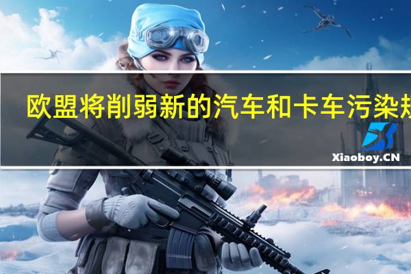 欧盟将削弱新的汽车和卡车污染规定