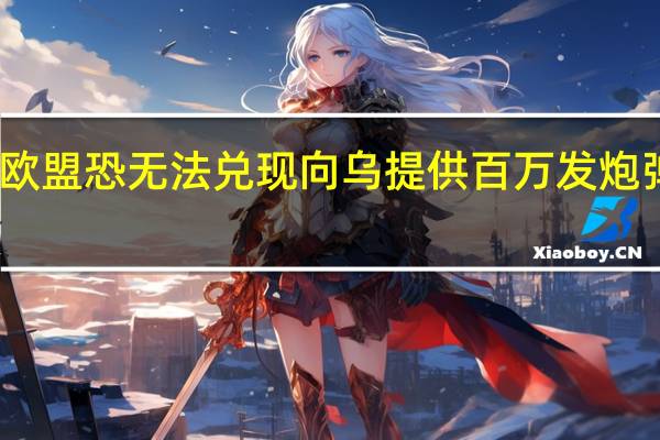 欧盟恐无法兑现向乌提供百万发炮弹承诺