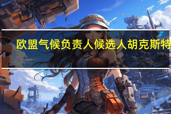 欧盟气候负责人候选人胡克斯特拉：我将尽力遵循顾问的建议即到2040年欧盟将至少减少90%的排放量