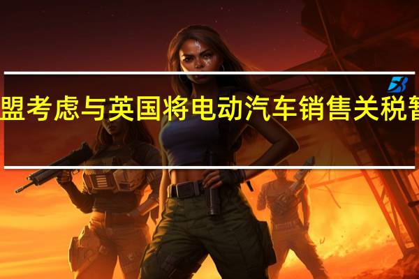 欧盟考虑与英国将电动汽车销售关税暂缓一年
