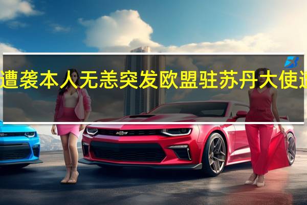 欧盟驻苏丹大使遭袭本人无恙 突发欧盟驻苏丹大使遭袭这国计划撤离公民