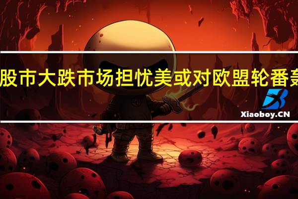 欧美股市大跌 市场担忧美或对欧盟轮番轰炸式征税