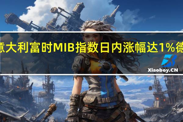 欧股涨幅持续扩大意大利富时MIB指数日内涨幅达1%德国DAX指数涨幅扩大至0.74%