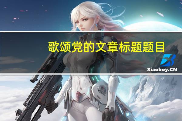 歌颂党的文章标题题目（歌颂党的文章题目）