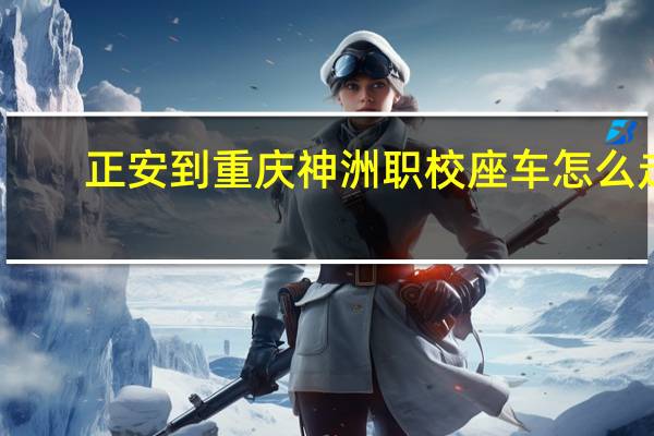 正安到重庆神洲职校座车怎么走