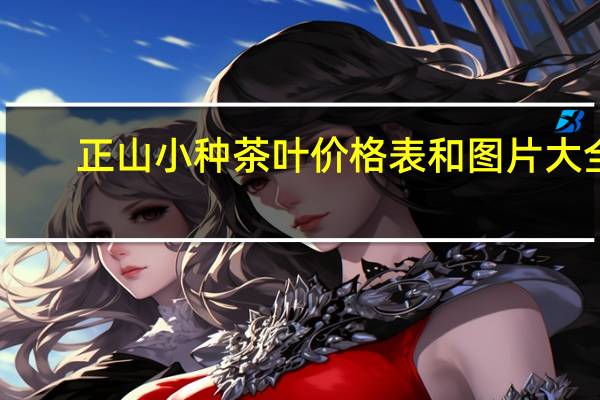 正山小种茶叶价格表和图片大全（正山小种茶叶价格表）