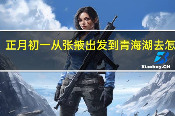 正月初一从张掖出发到青海湖去怎么走