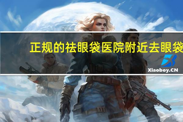 正规的祛眼袋医院 附近去眼袋的医院