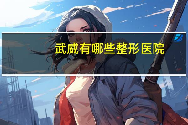 武威有哪些整形医院，武威哪家医院矫正腿型