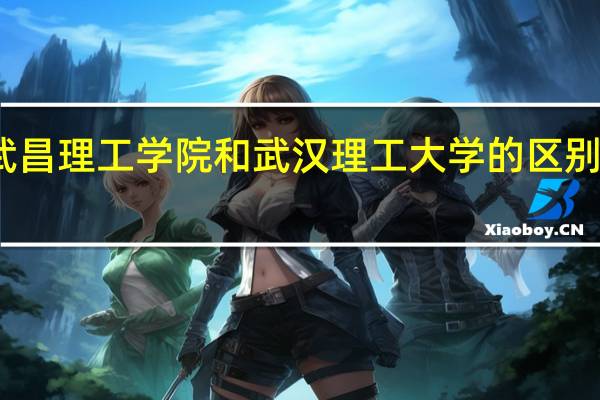 武昌理工学院和武汉理工大学的区别有哪些