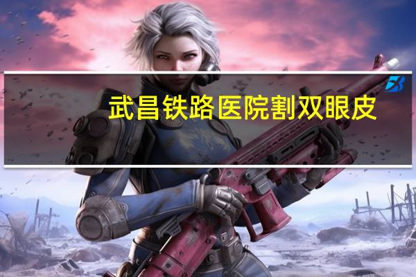 武昌铁路医院割双眼皮？割双眼皮在武汉哪家铁路医院割好