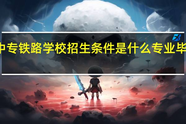 武汉中专铁路学校招生条件是什么专业毕业可以报名