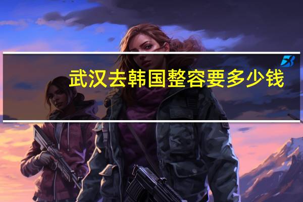 武汉去韩国整容要多少钱(试管婴儿全部过程大约需要多少钱)