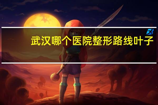武汉哪个医院整形 路线 叶子？武汉比较大的整形医院有那些