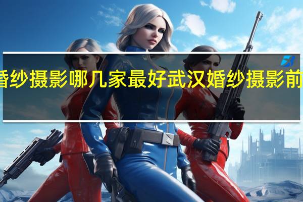 武汉婚纱摄影哪几家最好 武汉婚纱摄影前十强是哪些