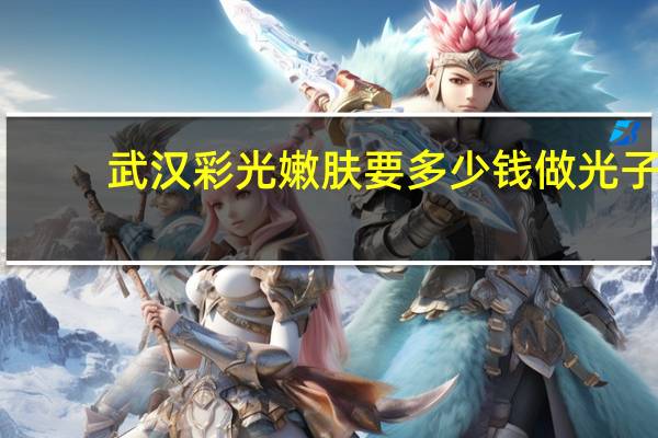 武汉彩光嫩肤要多少钱 做光子嫩肤美容手术需要多少钱