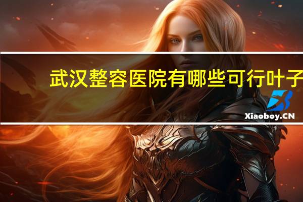 武汉整容医院有哪些可行叶子 武汉比较大的整形医院有那些