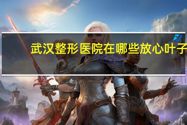 武汉整形医院在哪些放心叶子，武汉正规整形医院最好的是哪家