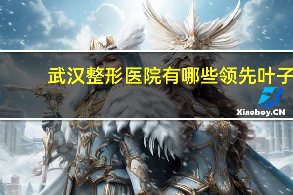 武汉整形医院有哪些领先叶子 武汉比较大的整形医院有那些