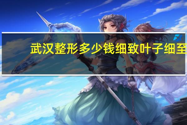 武汉整形多少钱细致叶子细至 武汉正规整形医院最好的是哪家