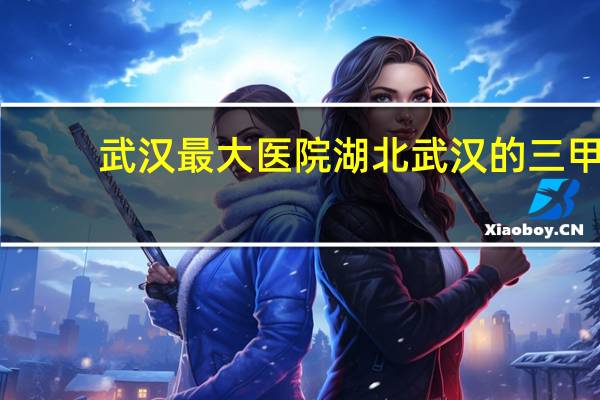 武汉最大医院 湖北武汉的三甲医院有哪些
