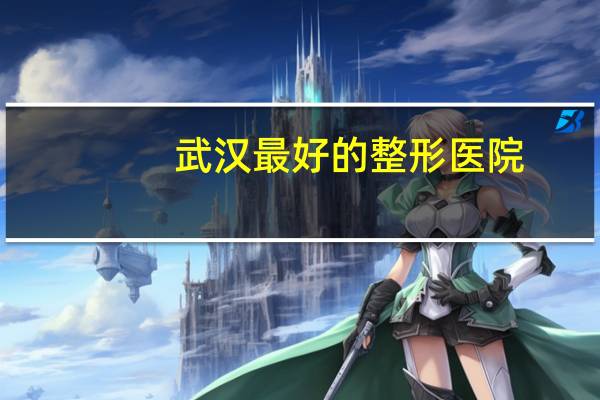 武汉最好的整形医院,武汉正规整形医院最好的是哪家