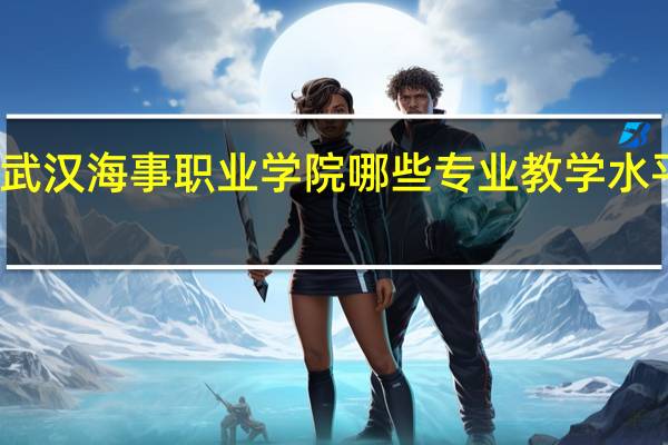 武汉海事职业学院哪些专业教学水平较高