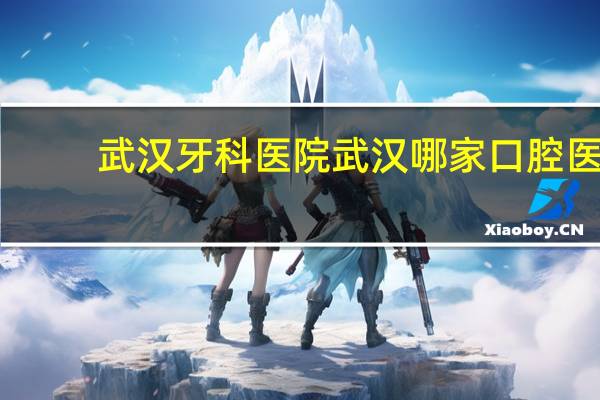 武汉牙科医院 武汉哪家口腔医院比较好