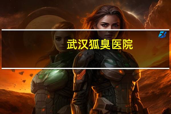 武汉狐臭医院(武汉看腋臭哪个医院最好)