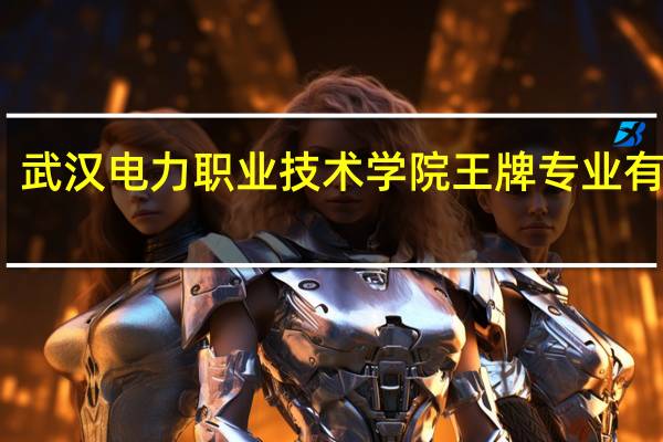 武汉电力职业技术学院王牌专业有哪些