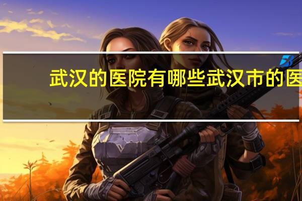 武汉的医院有哪些 武汉市的医院有哪些
