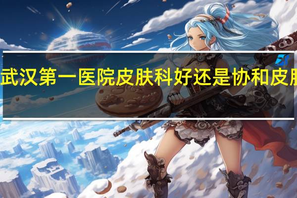 武汉第一医院皮肤科好还是协和皮肤科好（武汉第一医院皮肤科）