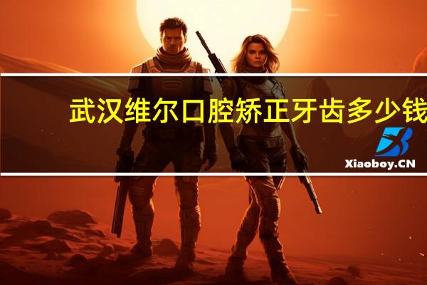 武汉维尔口腔矫正牙齿多少钱(北京维尔口腔医院哪个医生好)